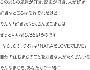 このまちの風景が好き、歴史が好き、人が好き　好きなところはそれぞれだけど　そんな「好き」がたくさんあるまちは　きっといいまちだと思うのです　「なら、らぶ、りぶ」は「NARAをLOVEでLIVE」　自分の住むまちのことを好きな人がたくさんいる　そんなまちを、あなたもご一緒に