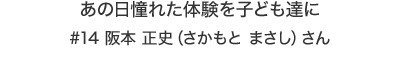 あの日憧れた体験を子ども達に #14 阪本 正史（さかもと まさし）さん