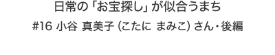 日常の「お宝探し」が似合うまち #16 小谷 真美子（こたに まみこ）さん・後編