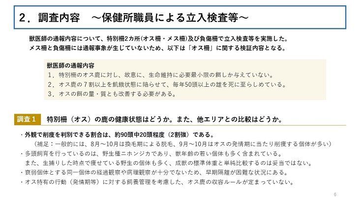 獣医師の通報内容について、特別柵2カ所(オス柵・メス柵)及び負傷柵で立入検査等を実施した。 メス柵と負傷柵には通報事象が生じていないため、以下は「オス柵」に関する検証内容となる。 獣医師の通報内容 1．特別柵のオス鹿に対し、故意に、生命維持に必要最小限の餌しか与えていない。 2．オス鹿の７割以上を飢餓状態に陥らせて、毎年50頭以上の雄を死に至らしめている。 3．オスの餌の量・質とも改善する必要がある。【 調査1 特別柵（オス）の鹿の健康状態はどうか。また、他エリアとの比較はどうか。】 外観で削痩を判別できる割合は、約90頭中20頭程度（2割強）である。（補足：一般的には、8月～10月は換毛期による脱毛、9月～10月はオスの発情期に当たり削痩する個体が多い） 多頭飼育を行っているのは、野生種ニホンジカであり、獣年齢の若い個体も多く含まれている。また、生捕りした時点で痩せている野生の個体も多く、成獣の標準体重と単純比較するのは妥当ではない。 衰弱個体とする同一個体の経過観察や病理観察が十分でないため、早期隔離が困難な状況にある。オス特有の行動（発情期等）に対する飼養管理を考慮した、オス鹿の収容ルールが定まっていない。