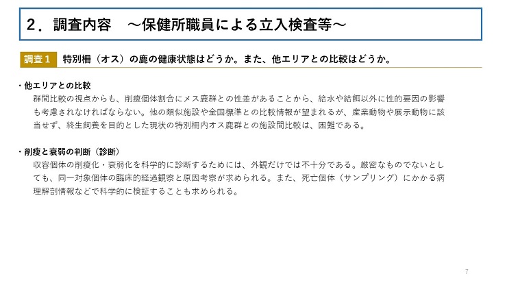 【調査1　特別柵（オス）の鹿の健康状態はどうか。また、他エリアとの比較はどうか。 】【他エリアとの比較】群間比較の視点からも、削瘦個体割合にメス鹿群との性差があることから、給水や給餌以外に性的要因の影響も考慮されなければならない。他の類似施設や全国標準との比較情報が望まれるが、産業動物や展示動物に該当せず、終生飼養を目的とした現状の特別柵内オス鹿群との施設間比較は、困難である。【削瘦と衰弱の判断（診断）】収容個体の削瘦化・衰弱化を科学的に診断するためには、外観だけでは不十分である。厳密なものでないとしても、同一対象個体の臨床的経過観察と原因考察が求められる。また、死亡個体（サンプリング）にかかる病理解剖情報などで科学的に検証することも求められる。