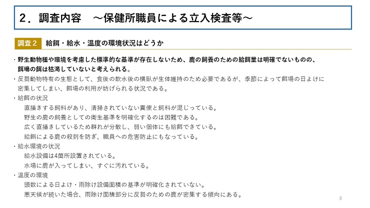 【調査2　給餌・給水・温度の環境状況はどうか】 野生動物種や環境を考慮した標準的な基準が存在しないため、鹿の飼養のための給餌量は明確でないものの、餌場の餌は枯渇していないと考えられる。 反芻動物特有の生態として、食後の飲水後の横臥が生体維持のため必要であるが、季節によって餌場の日よけに密集してしまい、餌場の利用が妨げられる状況である。 給餌の状況(直播きする飼料があり、清掃されていない糞便と飼料が混じっている。野生の鹿の飼養としての衛生基準を明確化するのは困難である。広く直播きしているため群れが分散し、弱い個体にも給餌できている。給餌による鹿の殺到を防ぎ、職員への危害防止にもなっている。) 給水環境の状況(給水設備は4箇所設置されている。水場に鹿が入ってしまい、すぐに汚れている。) 温度の環境(頭数による日よけ・雨除け設備面積の基準が明確化されていない。悪天候が続いた場合、雨除け面積部分に反芻のための鹿が密集する傾向にある。)