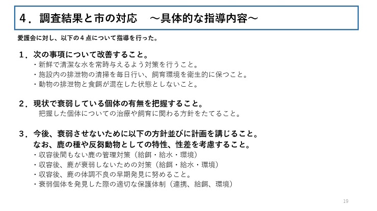 愛護会に対し、以下の4点について指導を行った。 1．次の事項について改善すること。（ 新鮮で清潔な水を常時与えるよう対策を行うこと。施設内の排泄物の清掃を毎日行い、飼育環境を衛生的に保つこと。動物の排泄物と食餌が混在した状態としないこと。） 2．現状で衰弱している個体の有無を把握すること。 （把握した個体についての治療や飼育に関わる方針をたてること。） 3．今後、衰弱させないために以下の方針並びに計画を講じること。なお、鹿の種や反芻動物としての特性、性差を考慮すること。（収容後間もない鹿の管理対策（給餌・給水・環境）収容後、鹿が衰弱しないための対策（給餌・給水・環境）収容後、鹿の体調不良の早期発見に努めること。衰弱個体を発見した際の適切な保護体制（連携、給餌、環境））