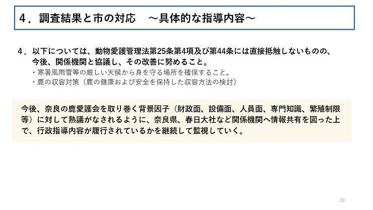 4．以下については、動物愛護管理法第25条第4項及び第44条には直接抵触しないものの、今後、関係機関と協議し、その改善に努めること。寒暑風雨雪等の厳しい天候から身を守る場所を確保すること。鹿の収容対策（鹿の健康および安全を保持した収容方法の検討） 今後、奈良の鹿愛護会を取り巻く背景因子（財政面、設備面、人員面、専門知識、繁殖制限等）に対して熟議がなされるように、奈良県、春日大社など関係機関へ情報共有を図った上で、行政指導内容が履行されているかを継続して監視していく。　