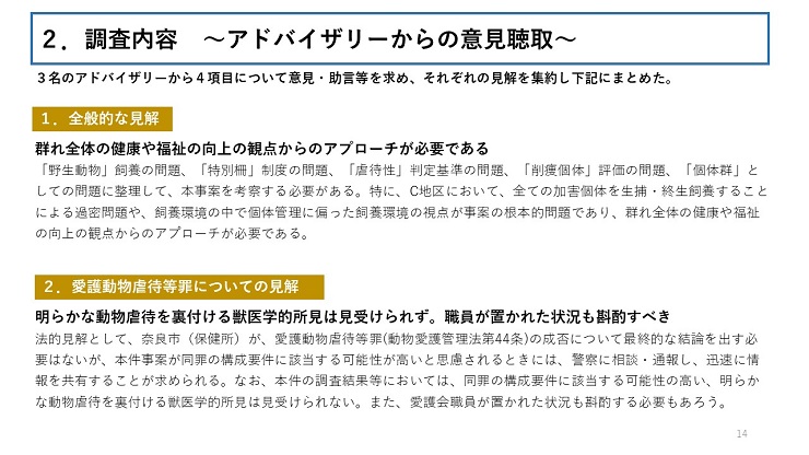 ３名のアドバイザリーから４項目について意見・助言等を求め、それぞれの見解を集約し下記にまとめた。 【１．全般的な見解】群れ全体の健康や福祉の向上の観点からのアプローチが必要である（「野生動物」飼養の問題、「特別柵」制度の問題、「虐待性」判定基準の問題、「削痩個体」評価の問題、「個体群」としての問題に整理して、本事案を考察する必要がある。特に、C地区において、全ての加害個体を生捕・終生飼養することによる過密問題や、飼養環境の中で個体管理に偏った飼養環境の視点が事案の根本的問題であり、群れ全体の健康や福祉の向上の観点からのアプローチが必要である。） 【２．愛護動物虐待等罪についての見解】明らかな動物虐待を裏付ける獣医学的所見は見受けられず。職員が置かれた状況も斟酌すべき（法的見解として、奈良市（保健所）が、愛護動物虐待等罪(動物愛護管理法第44条)の成否について最終的な結論を出す必要はないが、本件事案が同罪の構成要件に該当する可能性が高いと思慮されるときには、警察に相談・通報し、迅速に情報を共有することが求められる。なお、本件の調査結果等においては、同罪の構成要件に該当する可能性の高い、明らかな動物虐待を裏付ける獣医学的所見は見受けられない。また、愛護会職員が置かれた状況も斟酌する必要もあろう。）