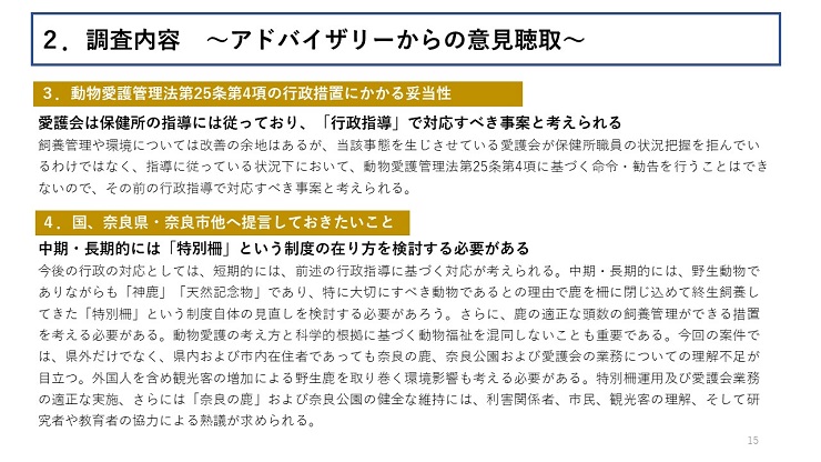 【３．動物愛護管理法第25条第4項の行政措置にかかる妥当性】愛護会は保健所の指導には従っており、「行政指導」で対応すべき事案と考えられる（飼養管理や環境については改善の余地はあるが、当該事態を生じさせている愛護会が保健所職員の状況把握を拒んでいるわけではなく、指導に従っている状況下において、動物愛護管理法第25条第4項に基づく命令・勧告を行うことはできないので、その前の行政指導で対応すべき事案と考えられる。） 【４．国、奈良県・奈良市他へ提言しておきたいこと】中期・長期的には「特別柵」という制度の在り方を検討する必要がある（今後の行政の対応としては、短期的には、前述の行政指導に基づく対応が考えられる。中期・長期的には、野生動物でありながらも「神鹿」「天然記念物」であり、特に大切にすべき動物であるとの理由で鹿を柵に閉じ込めて終生飼養してきた「特別柵」という制度自体の見直しを検討する必要があろう。さらに、鹿の適正な頭数の飼養管理ができる措置を考える必要がある。動物愛護の考え方と科学的根拠に基づく動物福祉を混同しないことも重要である。今回の案件では、県外だけでなく、県内および市内在住者であっても奈良の鹿、奈良公園および愛護会の業務についての理解不足が目立つ。外国人を含め観光客の増加による野生鹿を取り巻く環境影響も考える必要がある。特別柵運用及び愛護会業務の適正な実施、さらには「奈良の鹿」および奈良公園の健全な維持には、利害関係者、市民、観光客の理解、そして研究者や教育者の協力による熟議が求められる。）