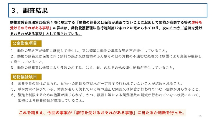 動物愛護管理法第25条第4項に規定する「動物の飼養又は保管が適正でないことに起因して動物が衰弱する等の虐待を受けるおそれがある事態」の詳細は、動物愛護管理法律施行規則第12条の2に定められており、次の６つが「虐待を受けるおそれがある事態」として示されている。 【公衆衛生項目】１．動物の鳴き声が過度に継続して発生し、又は頻繁に動物の異常な鳴き声が発生していること。２．動物の飼養又は保管に伴う飼料の残さ又は動物のふん尿その他の汚物の不適切な処理又は放置により臭気が継続して発生していること。３．動物の飼養又は保管により多数のねずみ、はえ、蚊、のみその他の衛生動物が発生していること。 【動物福祉項目】４．栄養不良の個体が見られ、動物への給餌及び給水が一定頻度で行われていないことが認められること。５．爪が異常に伸びている、体表が著しく汚れている等の適正な飼養又は保管が行われていない個体が見られること。６．繁殖を制限するための措置が講じられず、かつ、譲渡し等による飼養頭数の削減が行われていない状況において、繁殖により飼養頭数が増加していること。 【これを踏まえ、今回の事案が「虐待を受けるおそれがある事態」に当たるか判断を行った。】