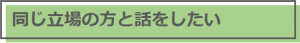 同じ立場の方と話をしたい