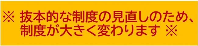 抜本的な制度の見直しのため、制度が大きく変わります。