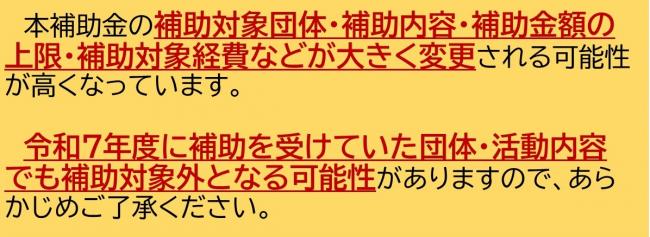 本補助金の補助対象団体・補助内容・補助金額の上限・補助対象経費などが大きく変更される可能性が高くなっています。令和7年度に補助を受けていた団体・活動内容でも補助対象外となる可能性がありますので、あらかじめご了承ください。