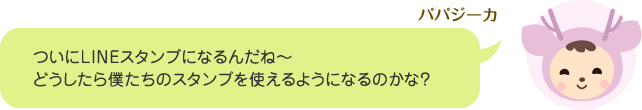 パパジーカ「ついにLINEスタンプになるんだね～。どうしたら僕たちのスタンプを使えるようになるのかな?」